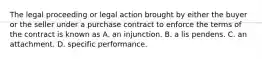 The legal proceeding or legal action brought by either the buyer or the seller under a purchase contract to enforce the terms of the contract is known as A. an injunction. B. a lis pendens. C. an attachment. D. specific performance.