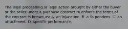 The legal proceeding or legal action brought by either the buyer or the seller under a purchase contract to enforce the terms of the contract is known as: A. an injunction. B. a lis pendens. C. an attachment. D. specific performance.