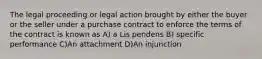 The legal proceeding or legal action brought by either the buyer or the seller under a purchase contract to enforce the terms of the contract is known as A) a Lis pendens B) specific performance C)An attachment D)An injunction