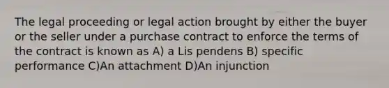 The legal proceeding or legal action brought by either the buyer or the seller under a purchase contract to enforce the terms of the contract is known as A) a Lis pendens B) specific performance C)An attachment D)An injunction