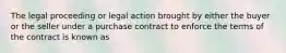 The legal proceeding or legal action brought by either the buyer or the seller under a purchase contract to enforce the terms of the contract is known as