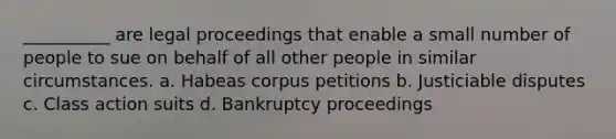 __________ are legal proceedings that enable a small number of people to sue on behalf of all other people in similar circumstances. a. Habeas corpus petitions b. Justiciable disputes c. Class action suits d. Bankruptcy proceedings