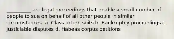 __________ are legal proceedings that enable a small number of people to sue on behalf of all other people in similar circumstances. a. Class action suits b. Bankruptcy proceedings c. Justiciable disputes d. Habeas corpus petitions