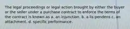 The legal proceedings or legal action brought by either the buyer or the seller under a purchase contract to enforce the terms of the contract is known as a. an injunction. b. a lis pendens c. an attachment. d. specific performance.