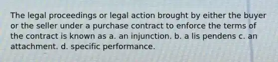 The legal proceedings or legal action brought by either the buyer or the seller under a purchase contract to enforce the terms of the contract is known as a. an injunction. b. a lis pendens c. an attachment. d. specific performance.