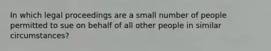 In which legal proceedings are a small number of people permitted to sue on behalf of all other people in similar​ circumstances?