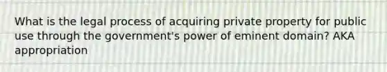 What is the legal process of acquiring private property for public use through the government's power of eminent domain? AKA appropriation