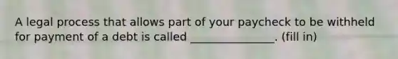 A legal process that allows part of your paycheck to be withheld for payment of a debt is called _______________. (fill in)