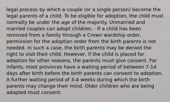 legal process by which a couple (or a single person) become the legal parents of a child. To be eligible for adoption, the child must normally be under the age of the majority. Unmarried and married couples can adopt children. · If a child has been removed from a family through a Crown wardship order, permission for the adoption order from the birth parents is not needed. In such a case, the birth parents may be denied the right to visit their child. However, if the child is placed for adoption for other reasons, the parents must give consent. For infants, most provinces have a waiting period of between 7-14 days after birth before the birth parents can consent to adoption. A further waiting period of 3-4 weeks during which the birth parents may change their mind. Older children who are being adopted must consent.