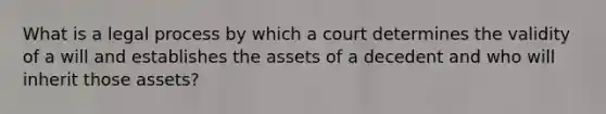 What is a legal process by which a court determines the validity of a will and establishes the assets of a decedent and who will inherit those assets?