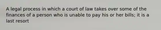 A legal process in which a court of law takes over some of the finances of a person who is unable to pay his or her bills; it is a last resort