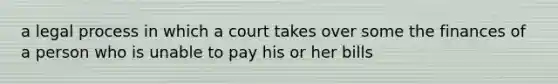 a legal process in which a court takes over some the finances of a person who is unable to pay his or her bills