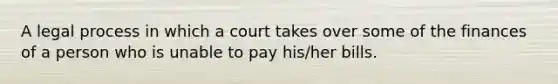 A legal process in which a court takes over some of the finances of a person who is unable to pay his/her bills.