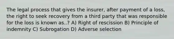 The legal process that gives the insurer, after payment of a loss, the right to seek recovery from a third party that was responsible for the loss is known as..? A) Right of rescission B) Principle of indemnity C) Subrogation D) Adverse selection