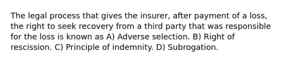 The legal process that gives the insurer, after payment of a loss, the right to seek recovery from a third party that was responsible for the loss is known as A) Adverse selection. B) Right of rescission. C) Principle of indemnity. D) Subrogation.