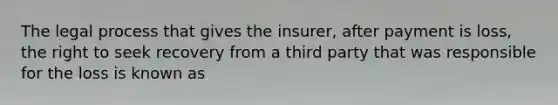 The legal process that gives the insurer, after payment is loss, the right to seek recovery from a third party that was responsible for the loss is known as