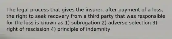 The legal process that gives the insurer, after payment of a loss, the right to seek recovery from a third party that was responsible for the loss is known as 1) subrogation 2) adverse selection 3) right of rescission 4) principle of indemnity