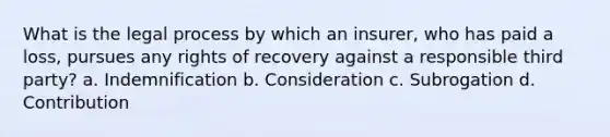 What is the legal process by which an insurer, who has paid a loss, pursues any rights of recovery against a responsible third party? a. Indemnification b. Consideration c. Subrogation d. Contribution