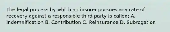 The legal process by which an insurer pursues any rate of recovery against a responsible third party is called; A. Indemnification B. Contribution C. Reinsurance D. Subrogation