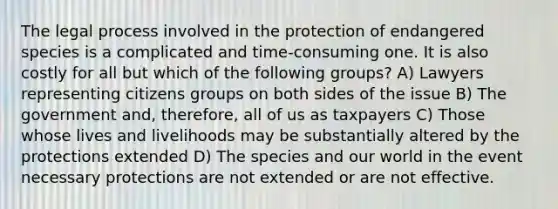 The legal process involved in the protection of endangered species is a complicated and time-consuming one. It is also costly for all but which of the following groups? A) Lawyers representing citizens groups on both sides of the issue B) The government and, therefore, all of us as taxpayers C) Those whose lives and livelihoods may be substantially altered by the protections extended D) The species and our world in the event necessary protections are not extended or are not effective.