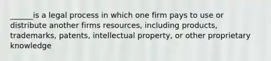 ______is a legal process in which one firm pays to use or distribute another firms resources, including products, trademarks, patents, intellectual property, or other proprietary knowledge