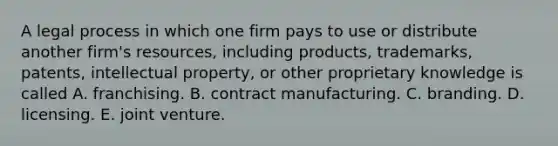 A legal process in which one firm pays to use or distribute another firm's resources, including products, trademarks, patents, intellectual property, or other proprietary knowledge is called A. franchising. B. contract manufacturing. C. branding. D. licensing. E. joint venture.