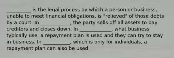 __________ is the legal process by which a person or business, unable to meet financial obligations, is "relieved" of those debts by a court. In ____________, the party sells off all assets to pay creditors and closes down. In _____________, what business typically use, a repayment plan is used and they can try to stay in business. In ___________, which is only for individuals, a repayment plan can also be used.