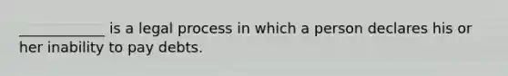 ____________ is a legal process in which a person declares his or her inability to pay debts.