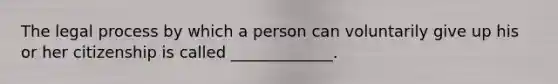 The legal process by which a person can voluntarily give up his or her citizenship is called _____________.