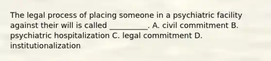 The legal process of placing someone in a psychiatric facility against their will is called __________. A. civil commitment B. psychiatric hospitalization C. legal commitment D. institutionalization