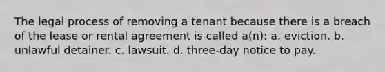 The legal process of removing a tenant because there is a breach of the lease or rental agreement is called a(n): a. eviction. b. unlawful detainer. c. lawsuit. d. three-day notice to pay.