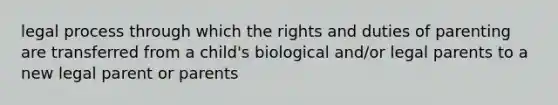 legal process through which the rights and duties of parenting are transferred from a child's biological and/or legal parents to a new legal parent or parents