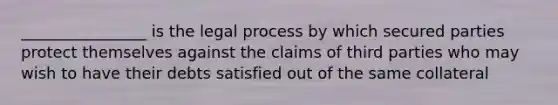 ________________ is the legal process by which secured parties protect themselves against the claims of third parties who may wish to have their debts satisfied out of the same collateral