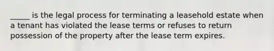 _____ is the legal process for terminating a leasehold estate when a tenant has violated the lease terms or refuses to return possession of the property after the lease term expires.