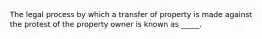 The legal process by which a transfer of property is made against the protest of the property owner is known as _____.