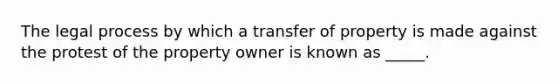 The legal process by which a transfer of property is made against the protest of the property owner is known as _____.