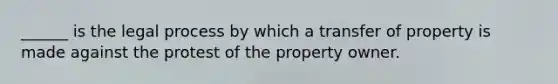 ______ is the legal process by which a transfer of property is made against the protest of the property owner.