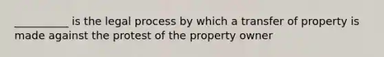 __________ is the legal process by which a transfer of property is made against the protest of the property owner