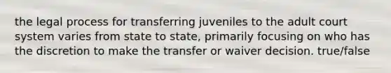 the legal process for transferring juveniles to the adult court system varies from state to state, primarily focusing on who has the discretion to make the transfer or waiver decision. true/false