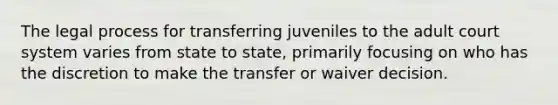 The legal process for transferring juveniles to the adult court system varies from state to state, primarily focusing on who has the discretion to make the transfer or waiver decision.