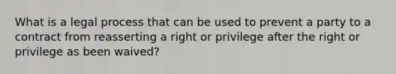 What is a legal process that can be used to prevent a party to a contract from reasserting a right or privilege after the right or privilege as been waived?