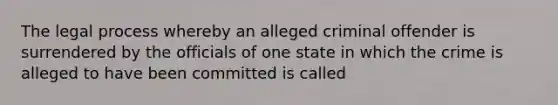 The legal process whereby an alleged criminal offender is surrendered by the officials of one state in which the crime is alleged to have been committed is called