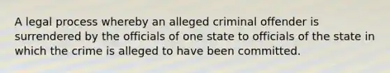 A legal process whereby an alleged criminal offender is surrendered by the officials of one state to officials of the state in which the crime is alleged to have been committed.