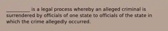 __________ is a legal process whereby an alleged criminal is surrendered by officials of one state to officials of the state in which the crime allegedly occurred.