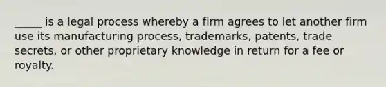 _____ is a legal process whereby a firm agrees to let another firm use its manufacturing process, trademarks, patents, trade secrets, or other proprietary knowledge in return for a fee or royalty.