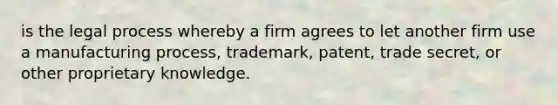 is the legal process whereby a firm agrees to let another firm use a manufacturing process, trademark, patent, trade secret, or other proprietary knowledge.