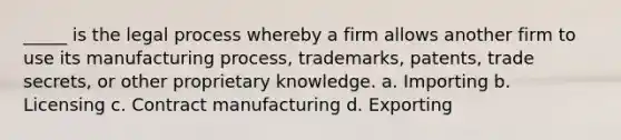 _____ is the legal process whereby a firm allows another firm to use its manufacturing process, trademarks, patents, trade secrets, or other proprietary knowledge. a. Importing b. Licensing c. Contract manufacturing d. Exporting