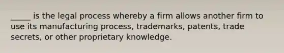 _____ is the legal process whereby a firm allows another firm to use its manufacturing process, trademarks, patents, trade secrets, or other proprietary knowledge.