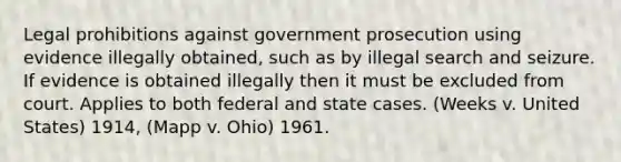 Legal prohibitions against government prosecution using evidence illegally obtained, such as by illegal search and seizure. If evidence is obtained illegally then it must be excluded from court. Applies to both federal and state cases. (Weeks v. United States) 1914, (Mapp v. Ohio) 1961.