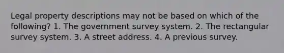 Legal property descriptions may not be based on which of the following? 1. The government survey system. 2. The rectangular survey system. 3. A street address. 4. A previous survey.